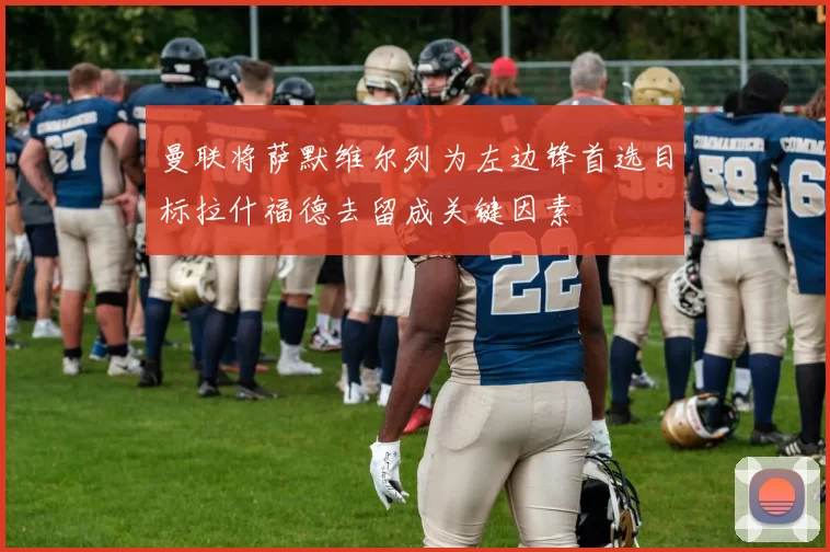曼联将萨默维尔列为左边锋首选目标拉什福德去留成关键因素
