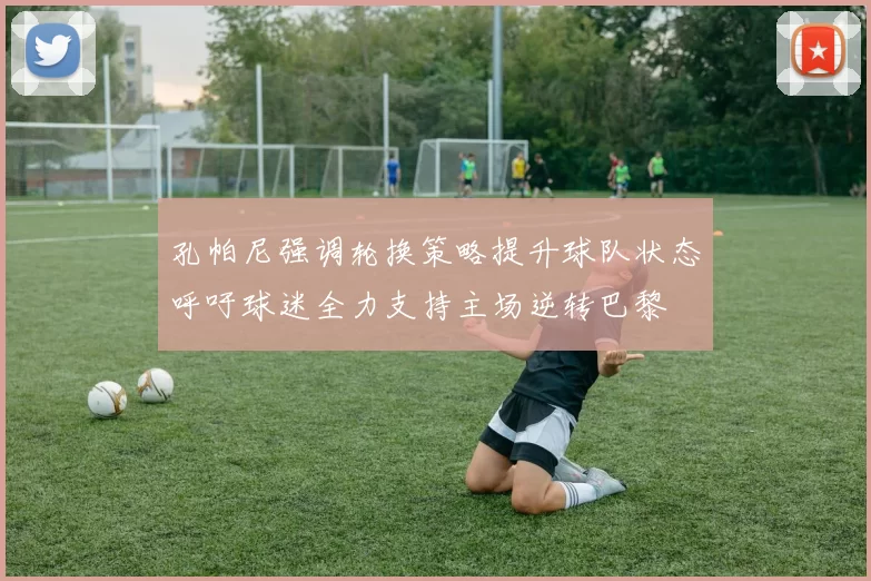 孔帕尼强调轮换策略提升球队状态呼吁球迷全力支持主场逆转巴黎