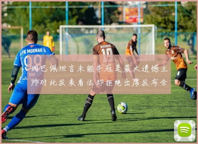 姆巴佩坦言未能夺冠是最大遗憾主帅对此发表看法却拒绝出席发布会