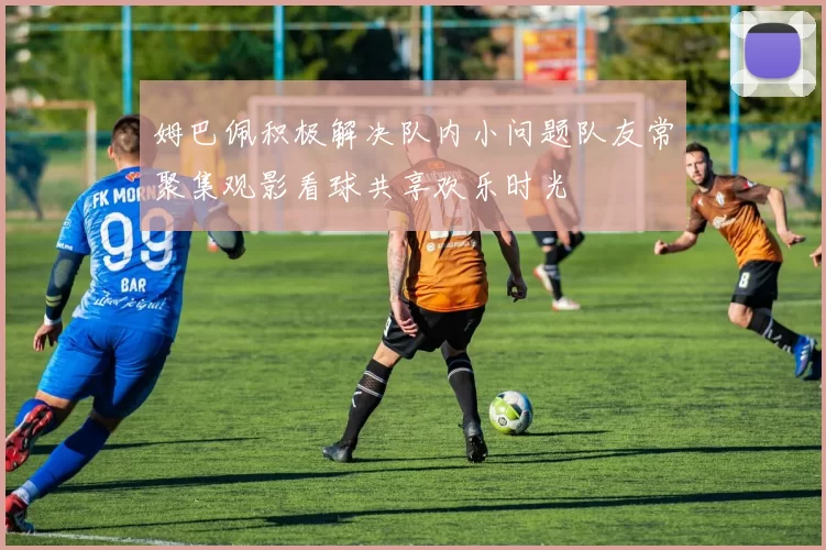 姆巴佩积极解决队内小问题队友常聚集观影看球共享欢乐时光
