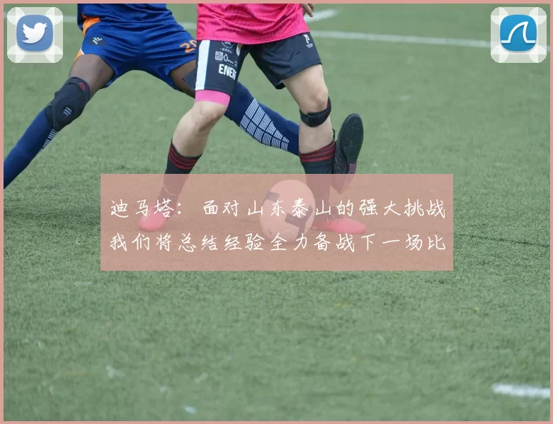 迪马塔：面对山东泰山的强大挑战我们将总结经验全力备战下一场比赛