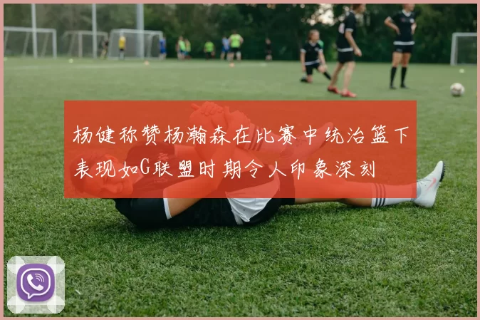 杨健称赞杨瀚森在比赛中统治篮下表现如G联盟时期令人印象深刻
