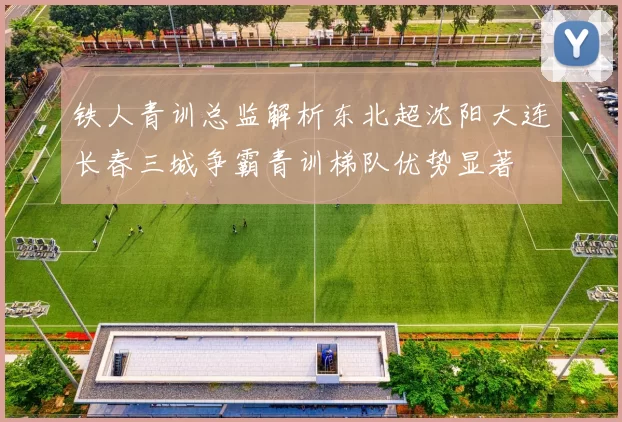 铁人青训总监解析东北超沈阳大连长春三城争霸青训梯队优势显著