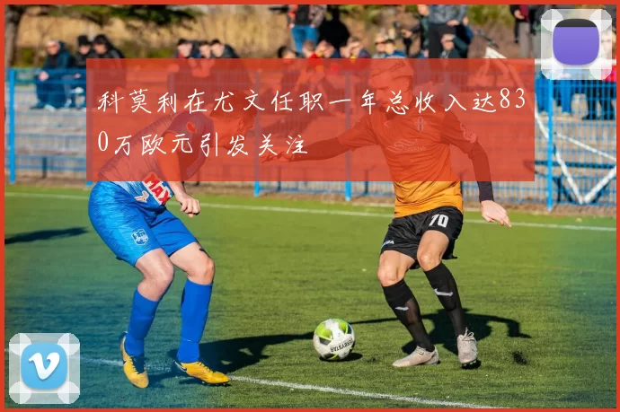 科莫利在尤文任职一年总收入达830万欧元引发关注