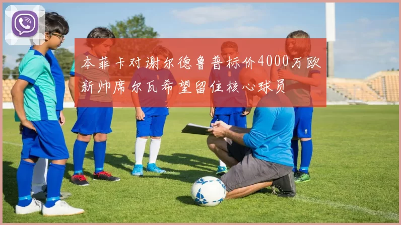 本菲卡对谢尔德鲁普标价4000万欧新帅席尔瓦希望留住核心球员