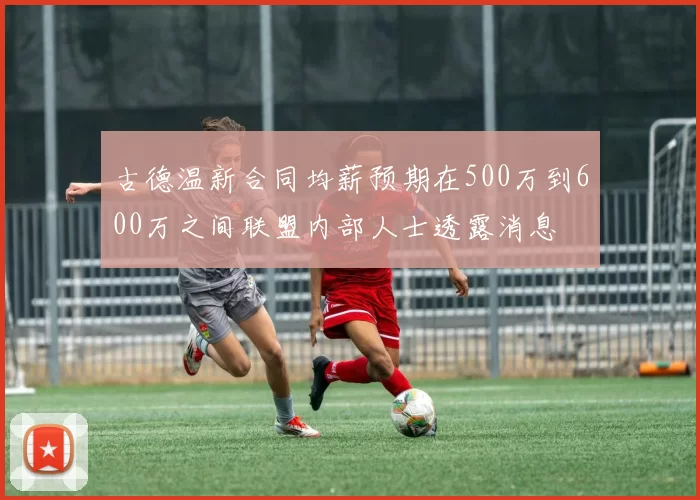 古德温新合同均薪预期在500万到600万之间联盟内部人士透露消息