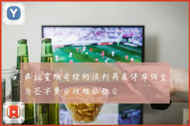 弗拉霍维奇续约谈判再度停滞佣金与签字费分歧难以弥合