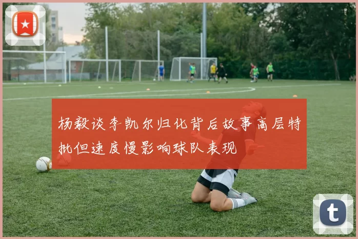 杨毅谈李凯尔归化背后故事高层特批但速度慢影响球队表现