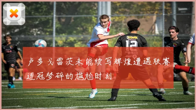 卢多戈雷茨未能续写辉煌遭遇联赛连冠梦碎的尴尬时刻