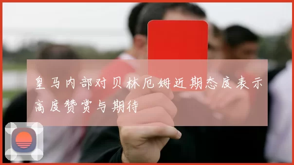 皇马内部对贝林厄姆近期态度表示高度赞赏与期待