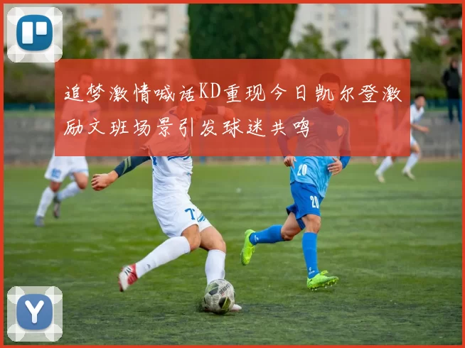 追梦激情喊话KD重现今日凯尔登激励文班场景引发球迷共鸣