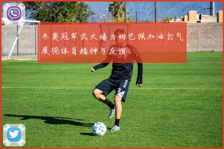 冬奥冠军武大靖为姆巴佩加油打气展现体育精神与友谊