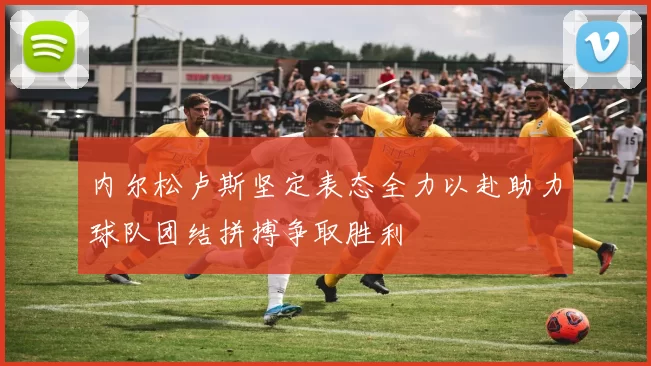 内尔松卢斯坚定表态全力以赴助力球队团结拼搏争取胜利