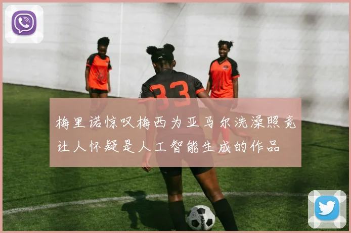 梅里诺惊叹梅西为亚马尔洗澡照竟让人怀疑是人工智能生成的作品