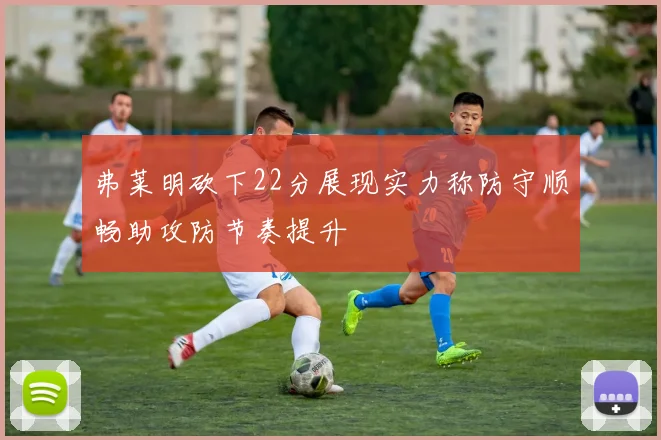 弗莱明砍下22分展现实力称防守顺畅助攻防节奏提升